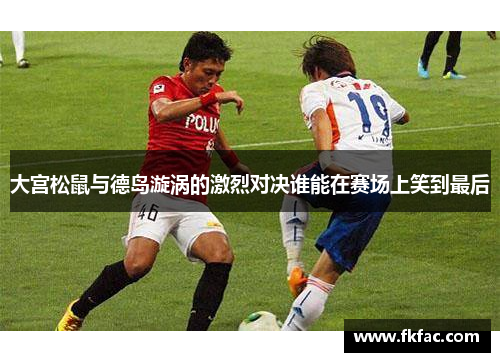 大宫松鼠与德岛漩涡的激烈对决谁能在赛场上笑到最后