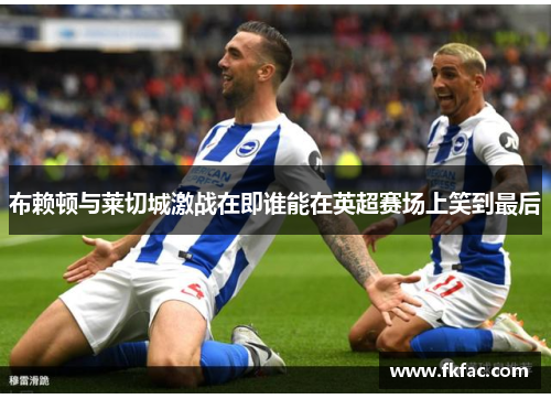 布赖顿与莱切城激战在即谁能在英超赛场上笑到最后