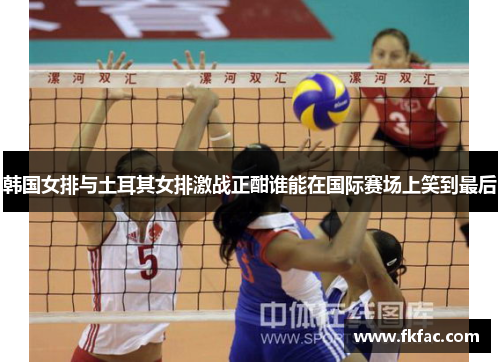 韩国女排与土耳其女排激战正酣谁能在国际赛场上笑到最后