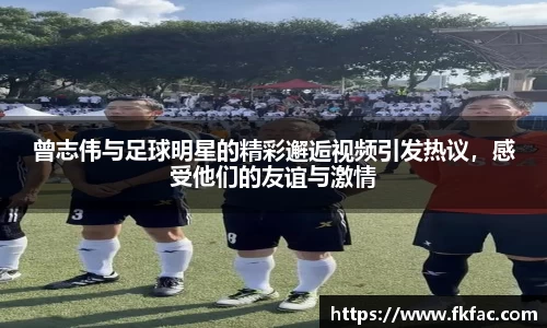曾志伟与足球明星的精彩邂逅视频引发热议，感受他们的友谊与激情