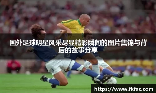 国外足球明星风采尽显精彩瞬间的图片集锦与背后的故事分享